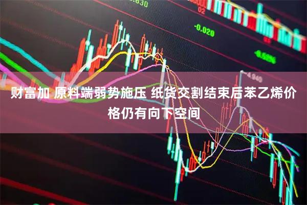 财富加 原料端弱势施压 纸货交割结束后苯乙烯价格仍有向下空间