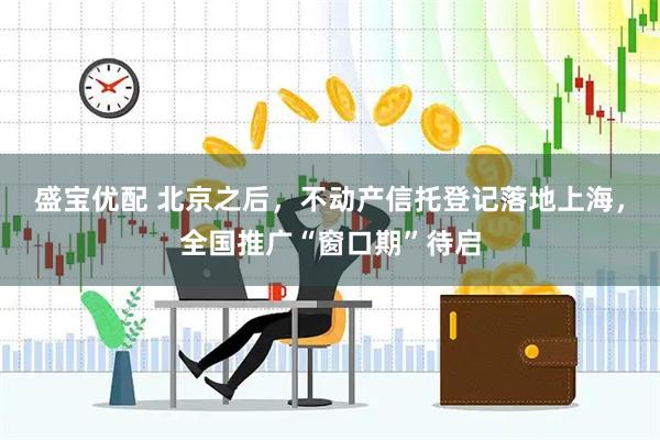 盛宝优配 北京之后，不动产信托登记落地上海，全国推广“窗口期”待启