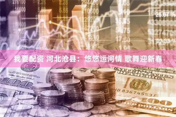 我要配资 河北沧县：悠悠运河情 歌舞迎新春