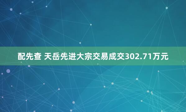 配先查 天岳先进大宗交易成交302.71万元