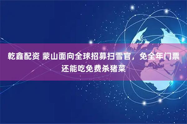 乾鑫配资 蒙山面向全球招募扫雪官，免全年门票还能吃免费杀猪菜