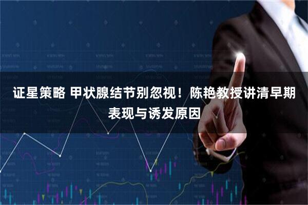 证星策略 甲状腺结节别忽视！陈艳教授讲清早期表现与诱发原因