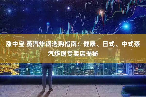 涨中宝 蒸汽炸锅选购指南：健康、日式、中式蒸汽炸锅专卖店揭秘