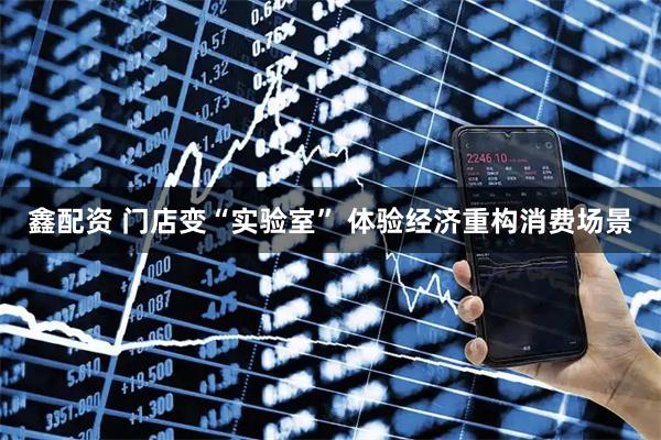 鑫配资 门店变“实验室” 体验经济重构消费场景