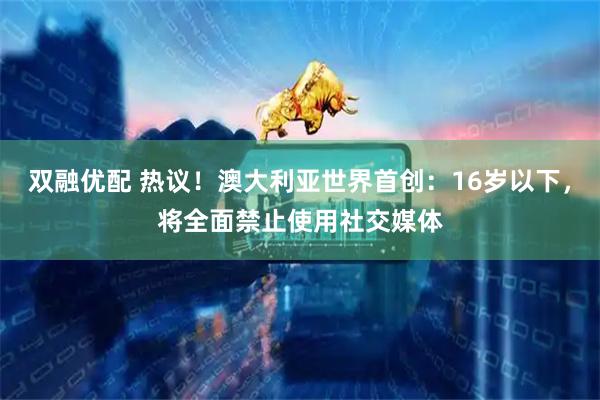 双融优配 热议！澳大利亚世界首创：16岁以下，将全面禁止使用社交媒体