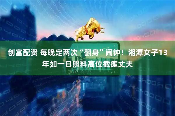 创富配资 每晚定两次“翻身”闹钟！湘潭女子13年如一日照料高位截瘫丈夫