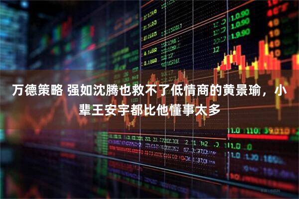 万德策略 强如沈腾也救不了低情商的黄景瑜，小辈王安宇都比他懂事太多