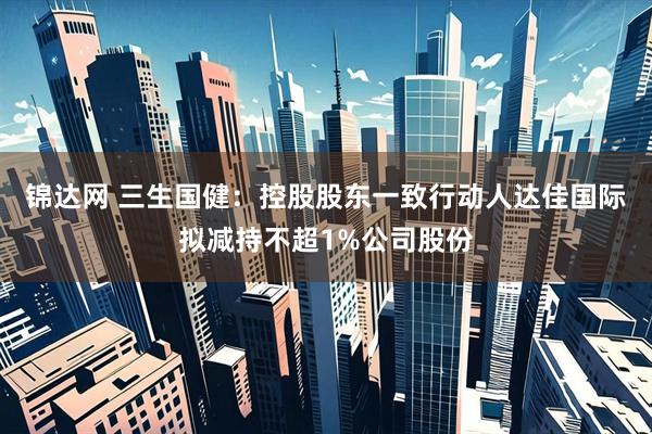 锦达网 三生国健：控股股东一致行动人达佳国际拟减持不超1%公司股份