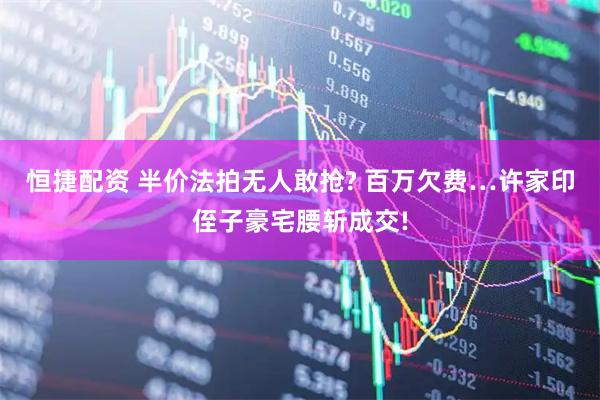 恒捷配资 半价法拍无人敢抢? 百万欠费…许家印侄子豪宅腰斩成交!