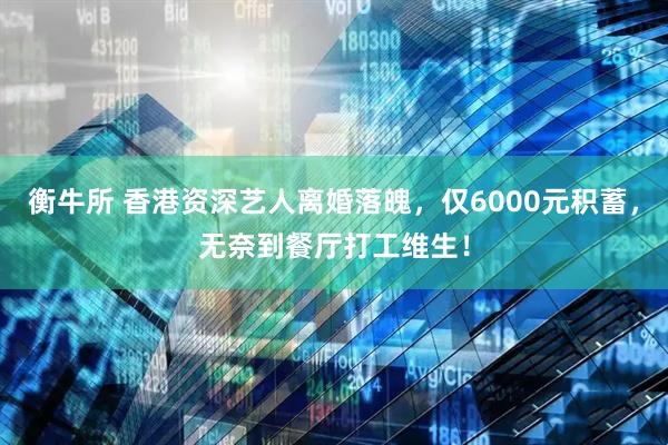 衡牛所 香港资深艺人离婚落魄，仅6000元积蓄，无奈到餐厅打工维生！