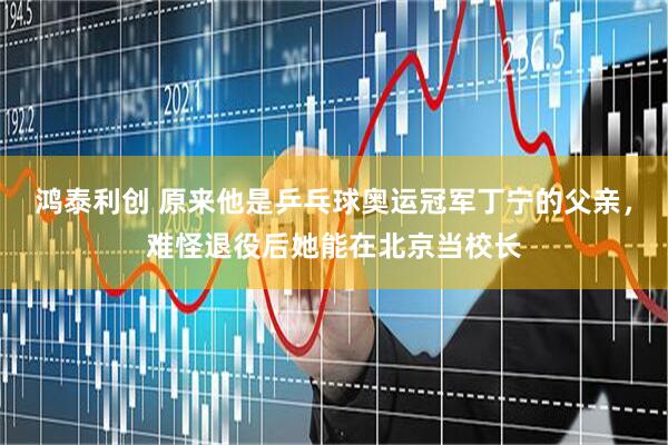 鸿泰利创 原来他是乒乓球奥运冠军丁宁的父亲，难怪退役后她能在北京当校长