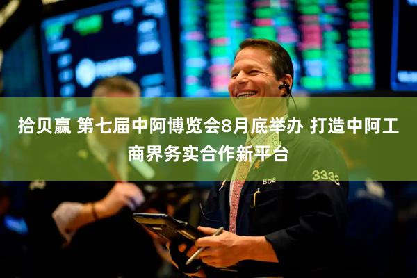 拾贝赢 第七届中阿博览会8月底举办 打造中阿工商界务实合作新平台