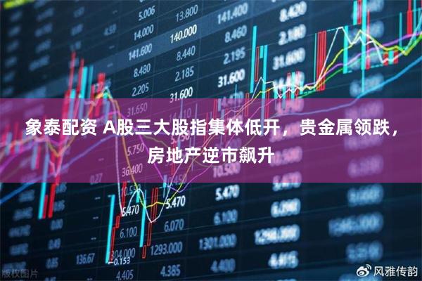 象泰配资 A股三大股指集体低开，贵金属领跌，房地产逆市飙升